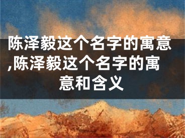 陈泽毅这个名字的寓意,陈泽毅这个名字的寓意和含义
