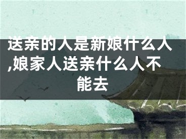 送亲的人是新娘什么人,娘家人送亲什么人不能去