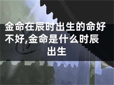 金命在辰时出生的命好不好,金命是什么时辰出生