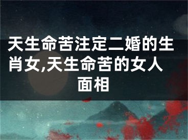 天生命苦注定二婚的生肖女,天生命苦的女人面相