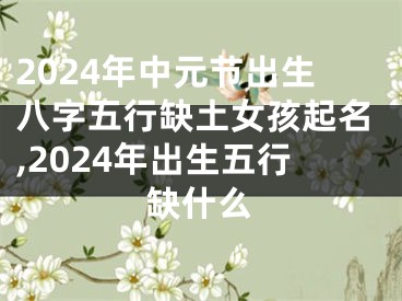 2024年中元节出生八字五行缺土女孩起名,2024年出生五行缺什么