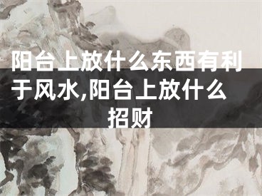 阳台上放什么东西有利于风水,阳台上放什么招财