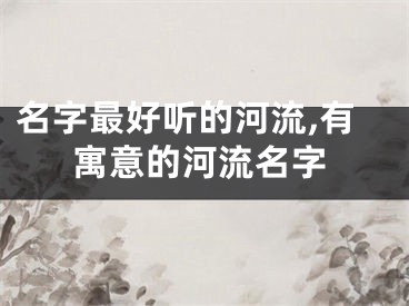 名字最好听的河流,有寓意的河流名字