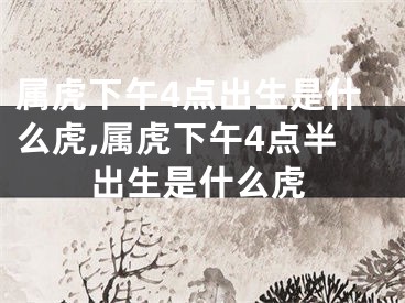 属虎下午4点出生是什么虎,属虎下午4点半出生是什么虎
