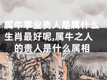 属牛事业贵人是属什么生肖最好呢,属牛之人的贵人是什么属相