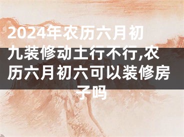 2024年农历六月初九装修动土行不行,农历六月初六可以装修房子吗