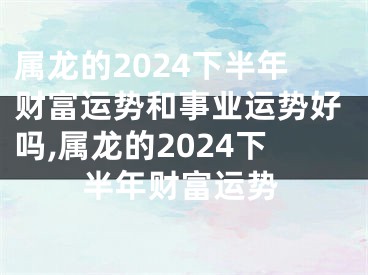 属龙的2024下半年财富运势和事业运势好吗,属龙的2024下半年财富运势