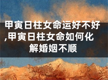 甲寅日柱女命运好不好,甲寅日柱女命如何化解婚姻不顺