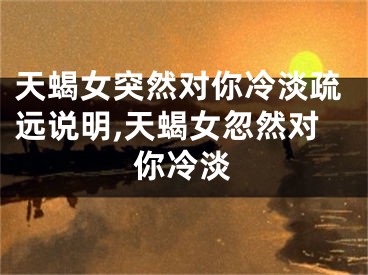 天蝎女突然对你冷淡疏远说明,天蝎女忽然对你冷淡