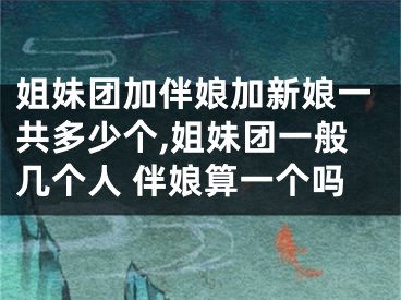 姐妹团加伴娘加新娘一共多少个,姐妹团一般几个人 伴娘算一个吗