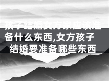 孩子结婚女方家应该准备什么东西,女方孩子结婚要准备哪些东西