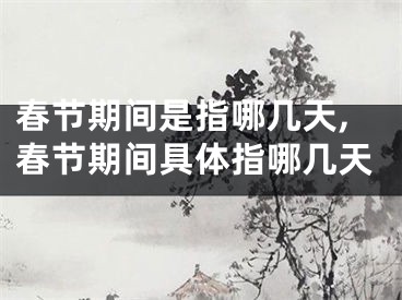 春节期间是指哪几天,春节期间具体指哪几天