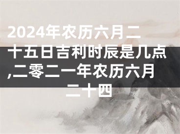 2024年农历六月二十五日吉利时辰是几点,二零二一年农历六月二十四