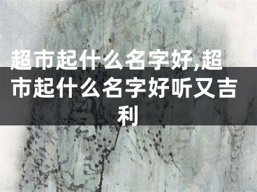 超市起什么名字好,超市起什么名字好听又吉利