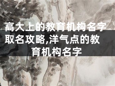 高大上的教育机构名字取名攻略,洋气点的教育机构名字