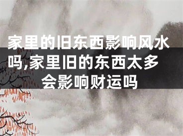 家里的旧东西影响风水吗,家里旧的东西太多会影响财运吗