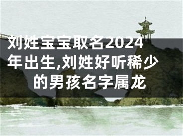 刘姓宝宝取名2024年出生,刘姓好听稀少的男孩名字属龙