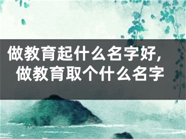 做教育起什么名字好,做教育取个什么名字
