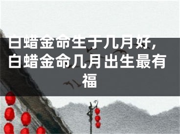 白蜡金命生于几月好,白蜡金命几月出生最有福