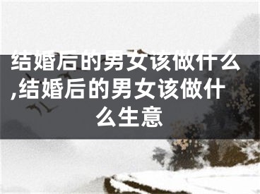 结婚后的男女该做什么,结婚后的男女该做什么生意