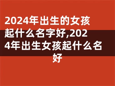 2024年出生的女孩起什么名字好,2024年出生女孩起什么名好