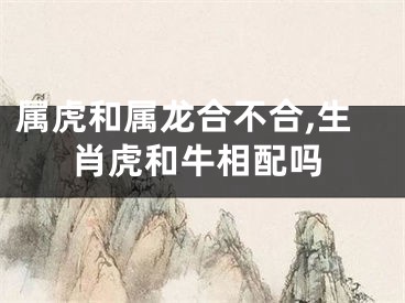 属虎和属龙合不合,生肖虎和牛相配吗