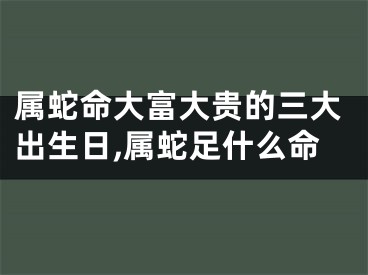 属蛇命大富大贵的三大出生日,属蛇足什么命