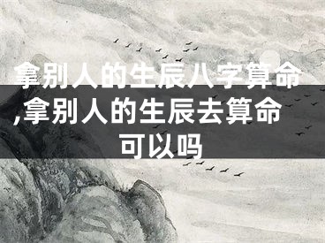 拿别人的生辰八字算命,拿别人的生辰去算命可以吗