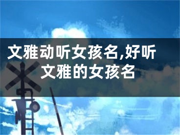 文雅动听女孩名,好听文雅的女孩名