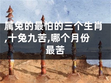 属兔的最怕的三个生肖,十兔九苦,哪个月份最苦