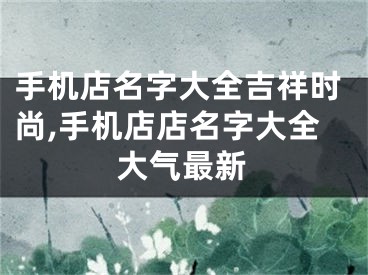 手机店名字大全吉祥时尚,手机店店名字大全大气最新