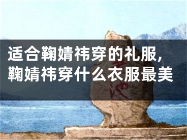 适合鞠婧祎穿的礼服,鞠婧祎穿什么衣服最美