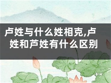 卢姓与什么姓相克,卢姓和芦姓有什么区别