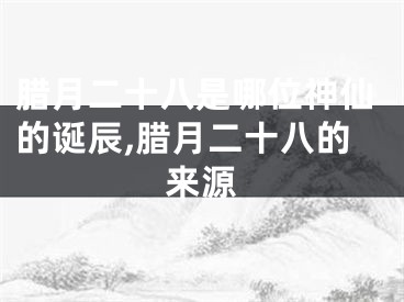 腊月二十八是哪位神仙的诞辰,腊月二十八的来源