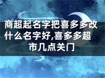商超起名字把喜多多改什么名字好,喜多多超市几点关门