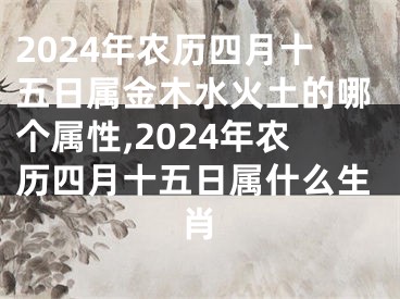 2024年农历四月十五日属金木水火土的哪个属性,2024年农历四月十五日属什么生肖
