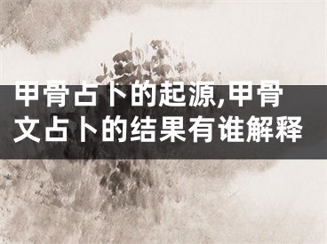 甲骨占卜的起源,甲骨文占卜的结果有谁解释