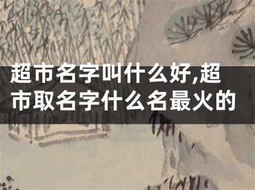 超市名字叫什么好,超市取名字什么名最火的