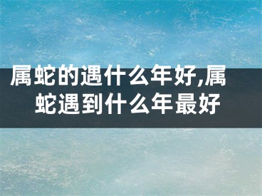 属蛇的遇什么年好,属蛇遇到什么年最好