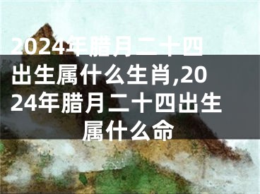2024年腊月二十四出生属什么生肖,2024年腊月二十四出生属什么命