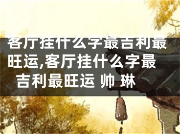 客厅挂什么字最吉利最旺运,客厅挂什么字最吉利最旺运 帅 琳