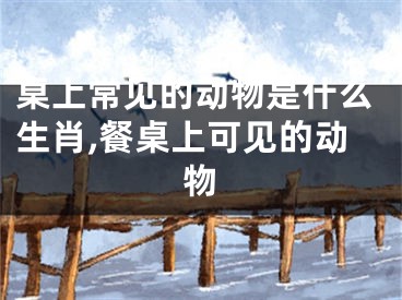 桌上常见的动物是什么生肖,餐桌上可见的动物