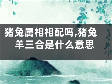 猪兔属相相配吗,猪兔羊三合是什么意思