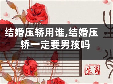 结婚压轿用谁,结婚压轿一定要男孩吗