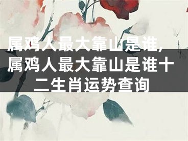 属鸡人最大靠山是谁,属鸡人最大靠山是谁十二生肖运势查询