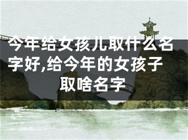 今年给女孩儿取什么名字好,给今年的女孩子取啥名字