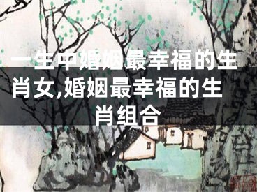 一生中婚姻最幸福的生肖女,婚姻最幸福的生肖组合