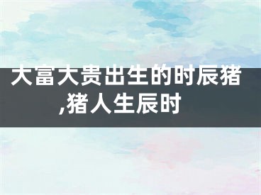 大富大贵出生的时辰猪,猪人生辰时