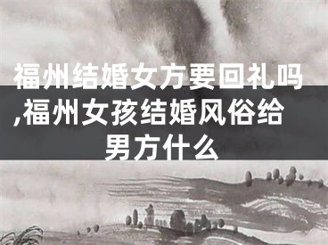 福州结婚女方要回礼吗,福州女孩结婚风俗给男方什么
