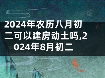 2024年农历八月初二可以建房动土吗,2024年8月初二